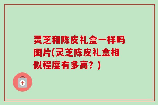 灵芝和陈皮礼盒一样吗图片(灵芝陈皮礼盒相似程度有多高？)