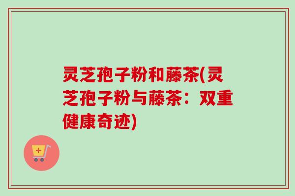 灵芝孢子粉和藤茶(灵芝孢子粉与藤茶:双重健康奇迹) 灵芝孢子粉和藤茶(灵芝孢子粉与藤茶:双重健康奇迹)
