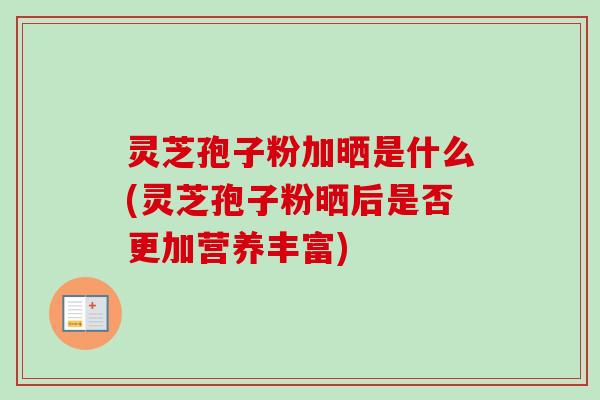 灵芝孢子粉加晒是什么(灵芝孢子粉晒后是否更加营养丰富)