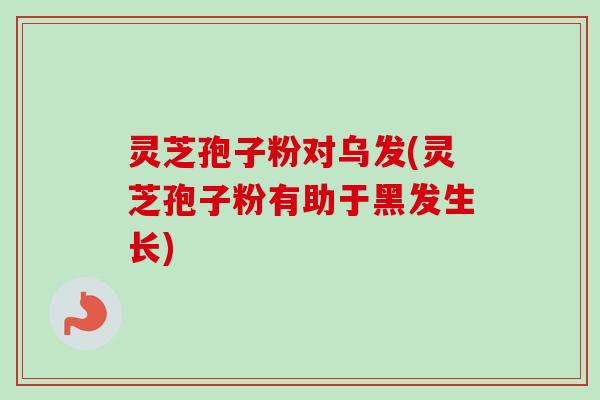 灵芝孢子粉对乌发(灵芝孢子粉有助于黑发生长) 灵芝孢子粉对乌发(灵芝孢子粉有助于黑发生长)