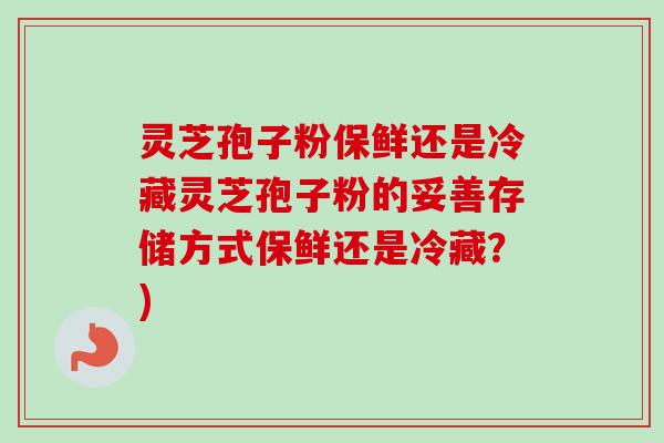 灵芝孢子粉保鲜还是冷藏灵芝孢子粉的妥善存储方式保鲜还是冷藏?) 灵芝孢子粉保鲜还是冷藏灵芝孢子粉的妥善存储方式保鲜还是冷藏?)