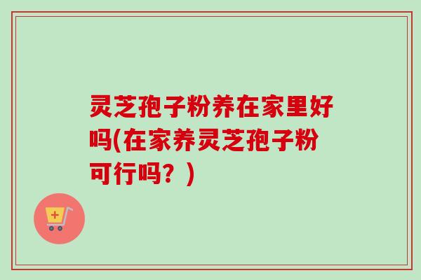 灵芝孢子粉养在家里好吗(在家养灵芝孢子粉可行吗？)