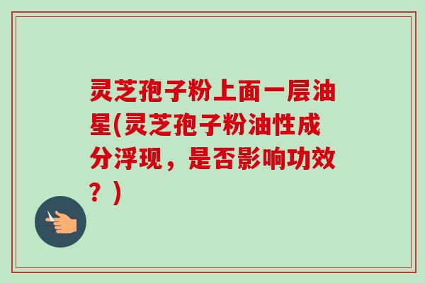 灵芝孢子粉上面一层油星(灵芝孢子粉油性成分浮现，是否影响功效？)