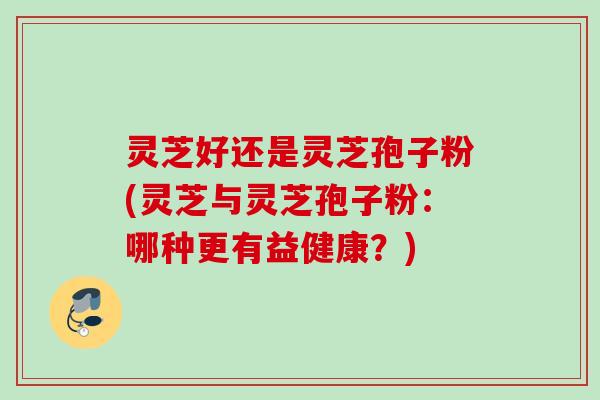 灵芝好还是灵芝孢子粉(灵芝与灵芝孢子粉:哪种更有益健康?) 灵芝好还是灵芝孢子粉(灵芝与灵芝孢子粉:哪种更有益健康?)