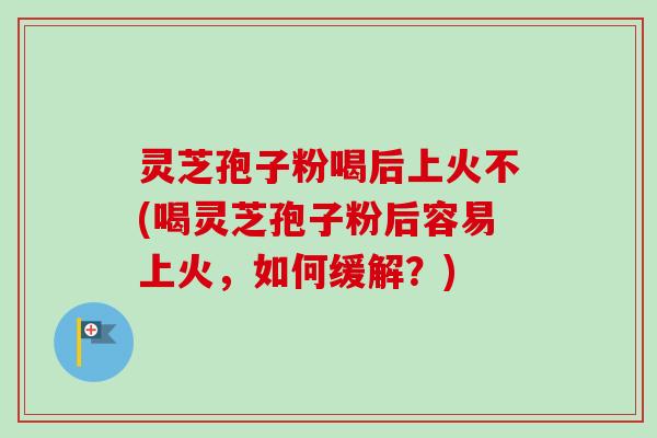 灵芝孢子粉喝后上火不(喝灵芝孢子粉后容易上火，如何缓解？)