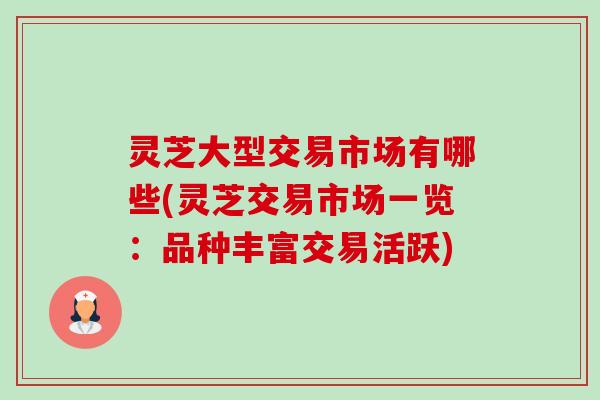 灵芝大型交易市场有哪些(灵芝交易市场一览:品种丰富交易活跃) 灵芝大型交易市场有哪些(灵芝交易市场一览:品种丰富交易活跃)