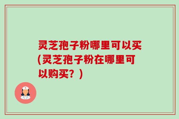 灵芝孢子粉哪里可以买(灵芝孢子粉在哪里可以购买?) 灵芝孢子粉哪里可以买(灵芝孢子粉在哪里可以购买?)