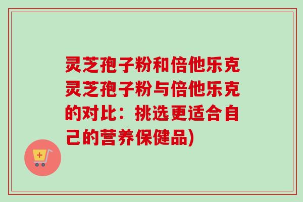 灵芝孢子粉和倍他乐克灵芝孢子粉与倍他乐克的对比:挑选更适合自己的营养保健品) 灵芝孢子粉和倍他乐克灵芝孢子粉与倍他乐克的对比:挑选更适合自己的营养保健品)