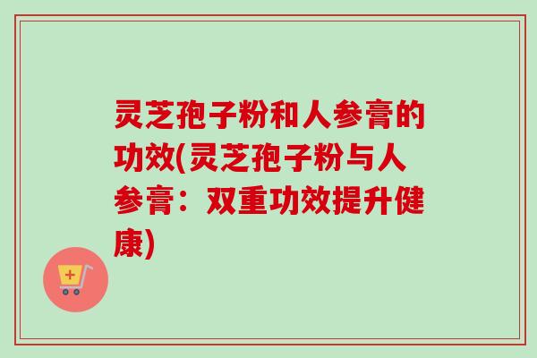 灵芝孢子粉和人参膏的功效(灵芝孢子粉与人参膏:双重功效提升健康) 灵芝孢子粉和人参膏的功效(灵芝孢子粉与人参膏:双重功效提升健康)
