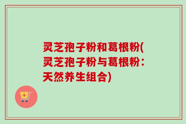 灵芝孢子粉和葛根粉(灵芝孢子粉与葛根粉:天然养生组合) 灵芝孢子粉和葛根粉(灵芝孢子粉与葛根粉:天然养生组合)