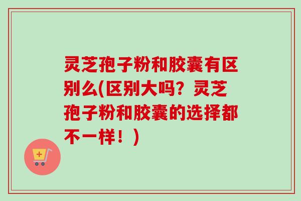 灵芝孢子粉和胶囊有区别么(区别大吗?灵芝孢子粉和胶囊的选择都不一样!) 灵芝孢子粉和胶囊有区别么(区别大吗?灵芝孢子粉和胶囊的选择都不一样!)