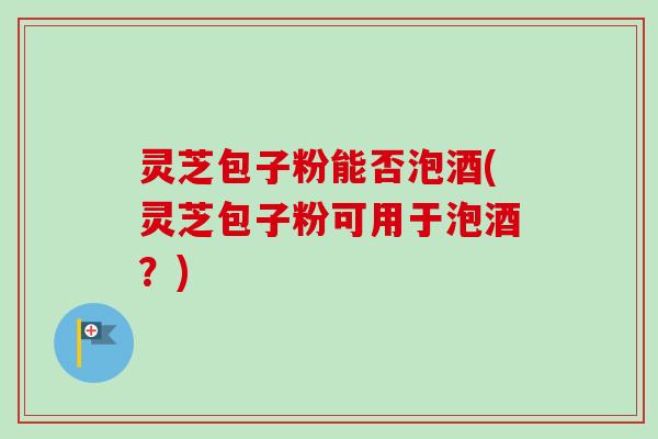 灵芝包子粉能否泡酒(灵芝包子粉可用于泡酒?) 灵芝包子粉能否泡酒(灵芝包子粉可用于泡酒?)