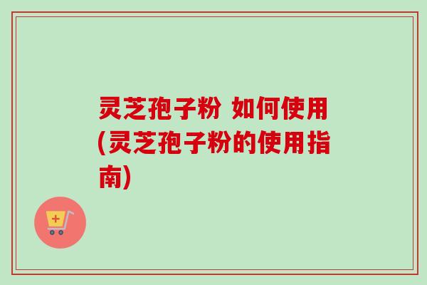 灵芝孢子粉 如何使用(灵芝孢子粉的使用指南) 灵芝孢子粉 如何使用(灵芝孢子粉的使用指南)