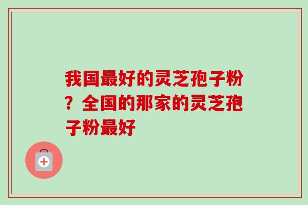 我国好的灵芝孢子粉?全国的那家的灵芝孢子粉好 我国好的灵芝孢子粉?全国的那家的灵芝孢子粉好