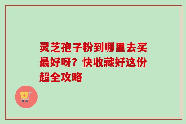 灵芝孢子粉到哪里去买最好呀？快收藏好这份超全攻略