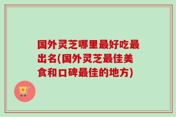 国外灵芝哪里好吃出名(国外灵芝佳美食和口碑佳的地方) 国外灵芝哪里好吃出名(国外灵芝佳美食和口碑佳的地方)