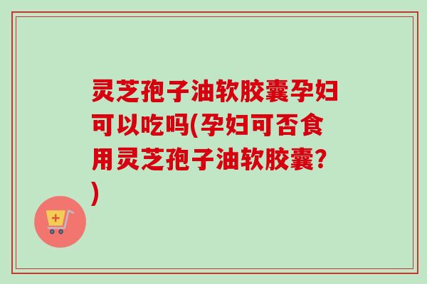 灵芝孢子油软胶囊孕妇可以吃吗(孕妇可否食用灵芝孢子油软胶囊?) 灵芝孢子油软胶囊孕妇可以吃吗(孕妇可否食用灵芝孢子油软胶囊?)