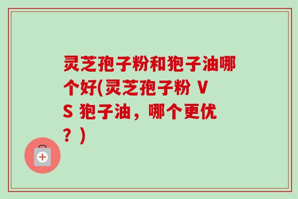 灵芝孢子粉和狍子油哪个好(灵芝孢子粉 VS 狍子油,哪个更优?) 灵芝孢子粉和狍子油哪个好(灵芝孢子粉 VS 狍子油,哪个更优?)