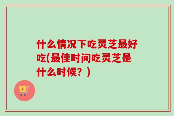 什么情况下吃灵芝好吃(佳时间吃灵芝是什么时候？)
