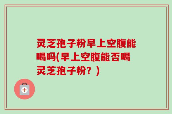 灵芝孢子粉早上空腹能喝吗(早上空腹能否喝灵芝孢子粉?) 灵芝孢子粉早上空腹能喝吗(早上空腹能否喝灵芝孢子粉?)
