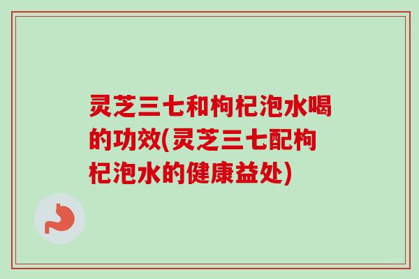 灵芝三七和枸杞泡水喝的功效(灵芝三七配枸杞泡水的健康益处) 灵芝三七和枸杞泡水喝的功效(灵芝三七配枸杞泡水的健康益处)