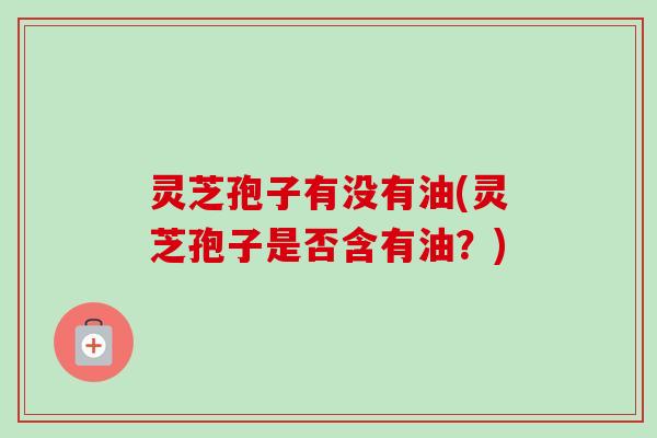 灵芝孢子有没有油(灵芝孢子是否含有油?) 灵芝孢子有没有油(灵芝孢子是否含有油?)