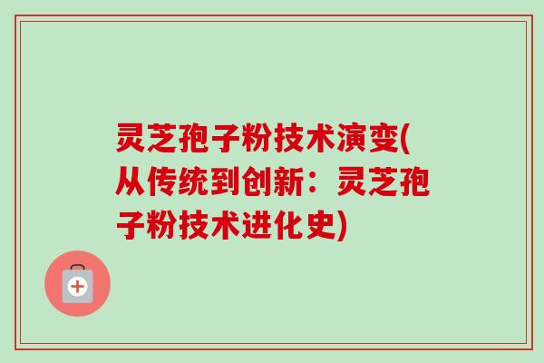 灵芝孢子粉技术演变(从传统到创新:灵芝孢子粉技术进化史) 灵芝孢子粉技术演变(从传统到创新:灵芝孢子粉技术进化史)