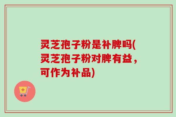 灵芝孢子粉是补脾吗(灵芝孢子粉对脾有益,可作为补品) 灵芝孢子粉是补脾吗(灵芝孢子粉对脾有益,可作为补品)