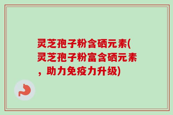 灵芝孢子粉含硒元素(灵芝孢子粉富含硒元素,助力免疫力升级) 灵芝孢子粉含硒元素(灵芝孢子粉富含硒元素,助力免疫力升级)