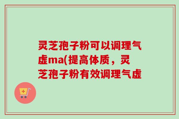 灵芝孢子粉可以调理气虚ma(提高体质,灵芝孢子粉有效调理气虚 灵芝孢子粉可以调理气虚ma(提高体质,灵芝孢子粉有效调理气虚