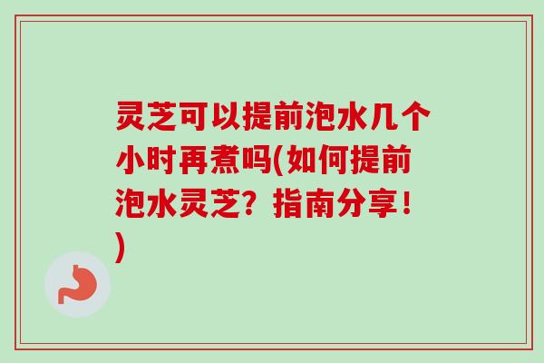 灵芝可以提前泡水几个小时再煮吗(如何提前泡水灵芝?指南分享!) 灵芝可以提前泡水几个小时再煮吗(如何提前泡水灵芝?指南分享!)