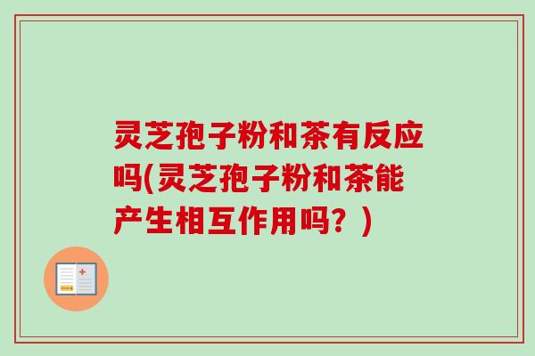 灵芝孢子粉和茶有反应吗(灵芝孢子粉和茶能产生相互作用吗?) 灵芝孢子粉和茶有反应吗(灵芝孢子粉和茶能产生相互作用吗?)