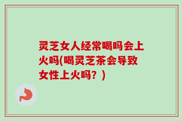 灵芝女人经常喝吗会上火吗(喝灵芝茶会导致女性上火吗?) 灵芝女人经常喝吗会上火吗(喝灵芝茶会导致女性上火吗?)