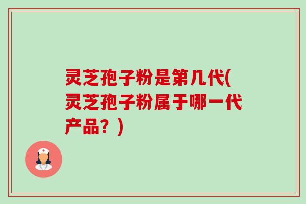 灵芝孢子粉是第几代(灵芝孢子粉属于哪一代产品？)