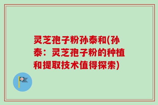 灵芝孢子粉孙泰和(孙泰:灵芝孢子粉的种植和提取技术值得探索) 灵芝孢子粉孙泰和(孙泰:灵芝孢子粉的种植和提取技术值得探索)
