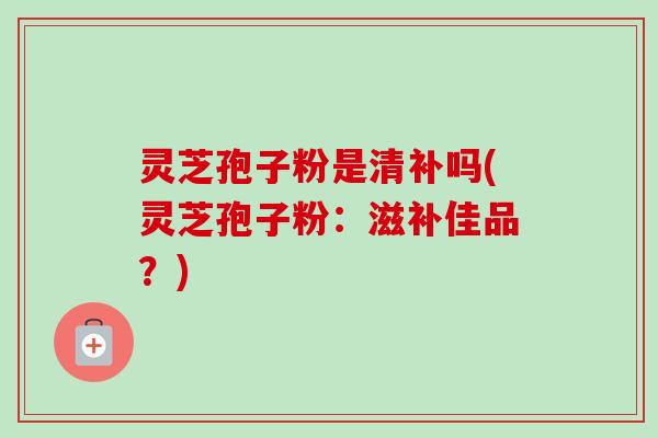 灵芝孢子粉是清补吗(灵芝孢子粉:滋补佳品?) 灵芝孢子粉是清补吗(灵芝孢子粉:滋补佳品?)