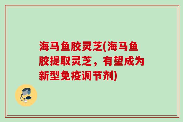 海马鱼胶灵芝(海马鱼胶提取灵芝，有望成为新型免疫调节剂)