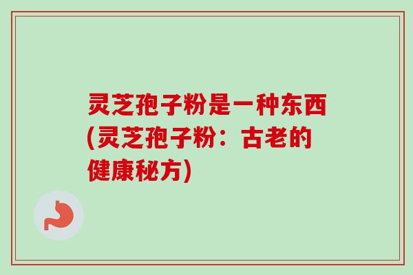 灵芝孢子粉是一种东西(灵芝孢子粉:古老的健康秘方) 灵芝孢子粉是一种东西(灵芝孢子粉:古老的健康秘方)