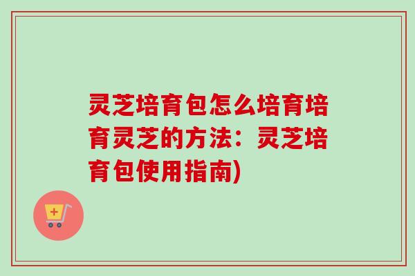 灵芝培育包怎么培育培育灵芝的方法:灵芝培育包使用指南) 灵芝培育包怎么培育培育灵芝的方法:灵芝培育包使用指南)