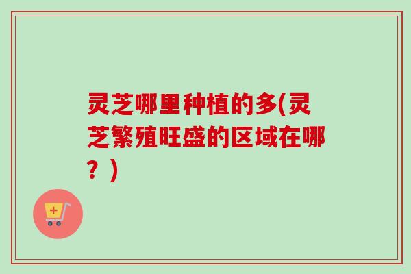 灵芝哪里种植的多(灵芝繁殖旺盛的区域在哪?) 灵芝哪里种植的多(灵芝繁殖旺盛的区域在哪?)