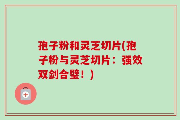孢子粉和灵芝切片(孢子粉与灵芝切片:强效双剑合璧!) 孢子粉和灵芝切片(孢子粉与灵芝切片:强效双剑合璧!)