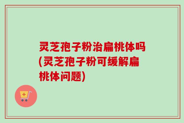 灵芝孢子粉扁桃体吗(灵芝孢子粉可缓解扁桃体问题)