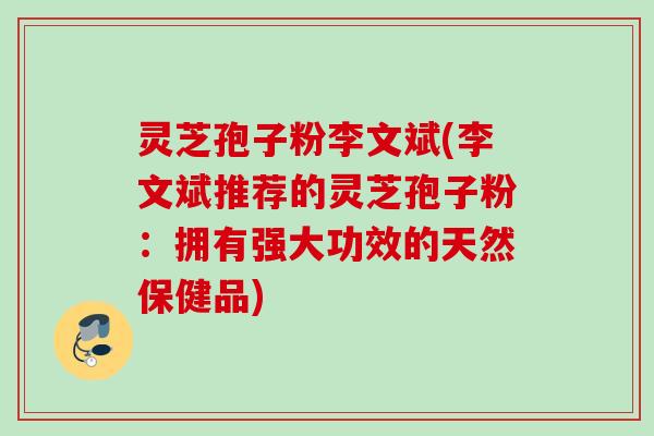 灵芝孢子粉李文斌(李文斌推荐的灵芝孢子粉:拥有强大功效的天然保健品) 灵芝孢子粉李文斌(李文斌推荐的灵芝孢子粉:拥有强大功效的天然保健品)