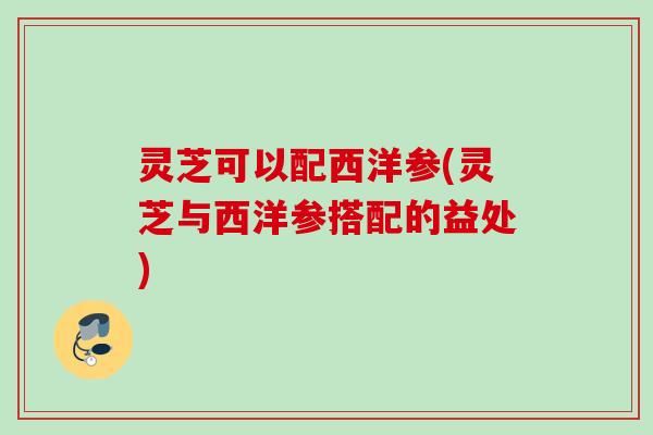 灵芝可以配西洋参(灵芝与西洋参搭配的益处) 灵芝可以配西洋参(灵芝与西洋参搭配的益处)
