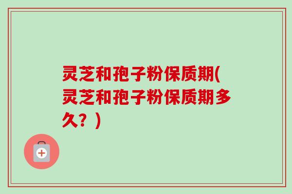 灵芝和孢子粉保质期(灵芝和孢子粉保质期多久?) 灵芝和孢子粉保质期(灵芝和孢子粉保质期多久?)