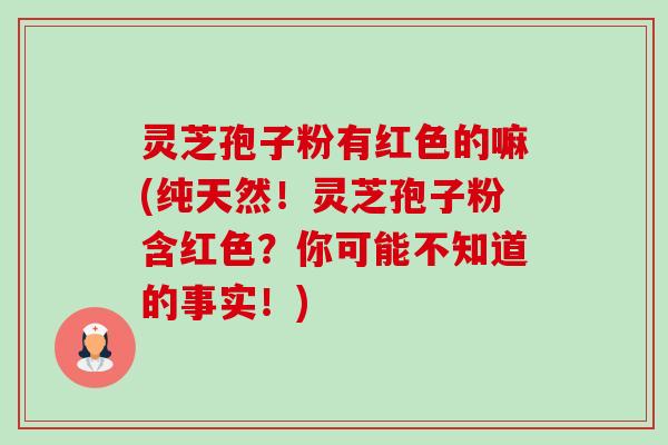 灵芝孢子粉有红色的嘛(纯天然！灵芝孢子粉含红色？你可能不知道的事实！)