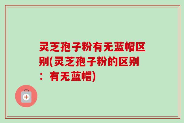灵芝孢子粉有无蓝帽区别(灵芝孢子粉的区别：有无蓝帽)