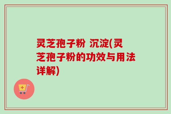 灵芝孢子粉 沉淀(灵芝孢子粉的功效与用法详解)