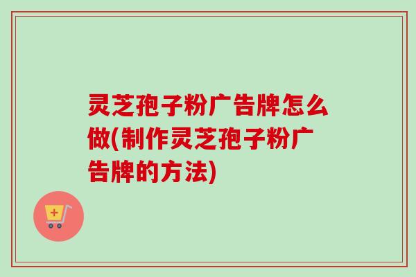 灵芝孢子粉广告牌怎么做(制作灵芝孢子粉广告牌的方法)