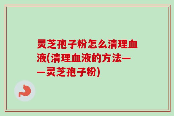 灵芝孢子粉怎么清理液(清理液的方法——灵芝孢子粉)